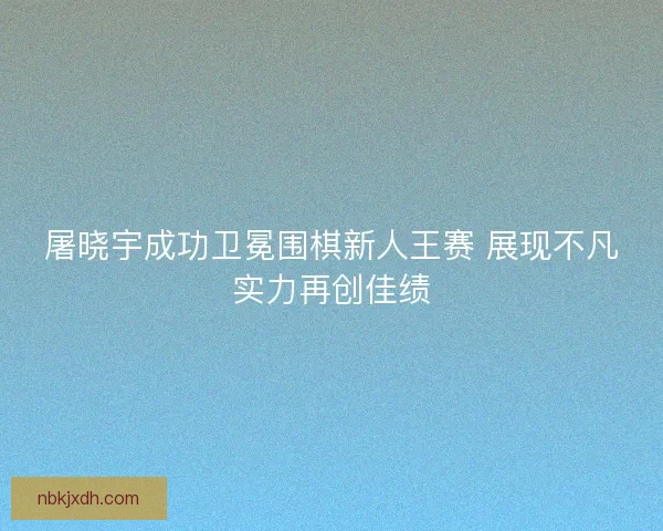 屠晓宇成功卫冕围棋新人王赛 展现不凡实力再创佳绩