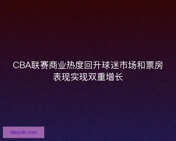 CBA联赛商业热度回升球迷市场和票房表现实现双重增长